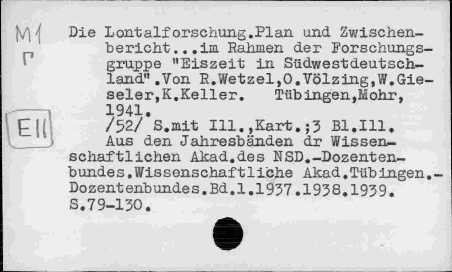 ﻿P
( EÏ(
'____
Die Lontalforschung.Plan und. Zwischenbericht ...im Rahmen der Forschungsgruppe "Eiszeit in Südwestdeutschland" .Von R.Wetzel,O.Völzing.W.Gie-seler,K.Keller.	Tübingen,Mohr,
1941.
/52/ S.mit Ill.,Kart.;5 Bl.Ill. Aus den Jahresbänden dr Wissenschaftlichen Akad.des NSD.-Dozenten-bundes.Wissenschaftiiche Akad.Tübingen.-Dozentenbundes.Bd.1.1937.1938.1939.
S.79-130.